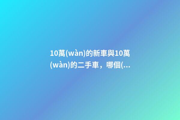 10萬(wàn)的新車與10萬(wàn)的二手車，哪個(gè)更好？